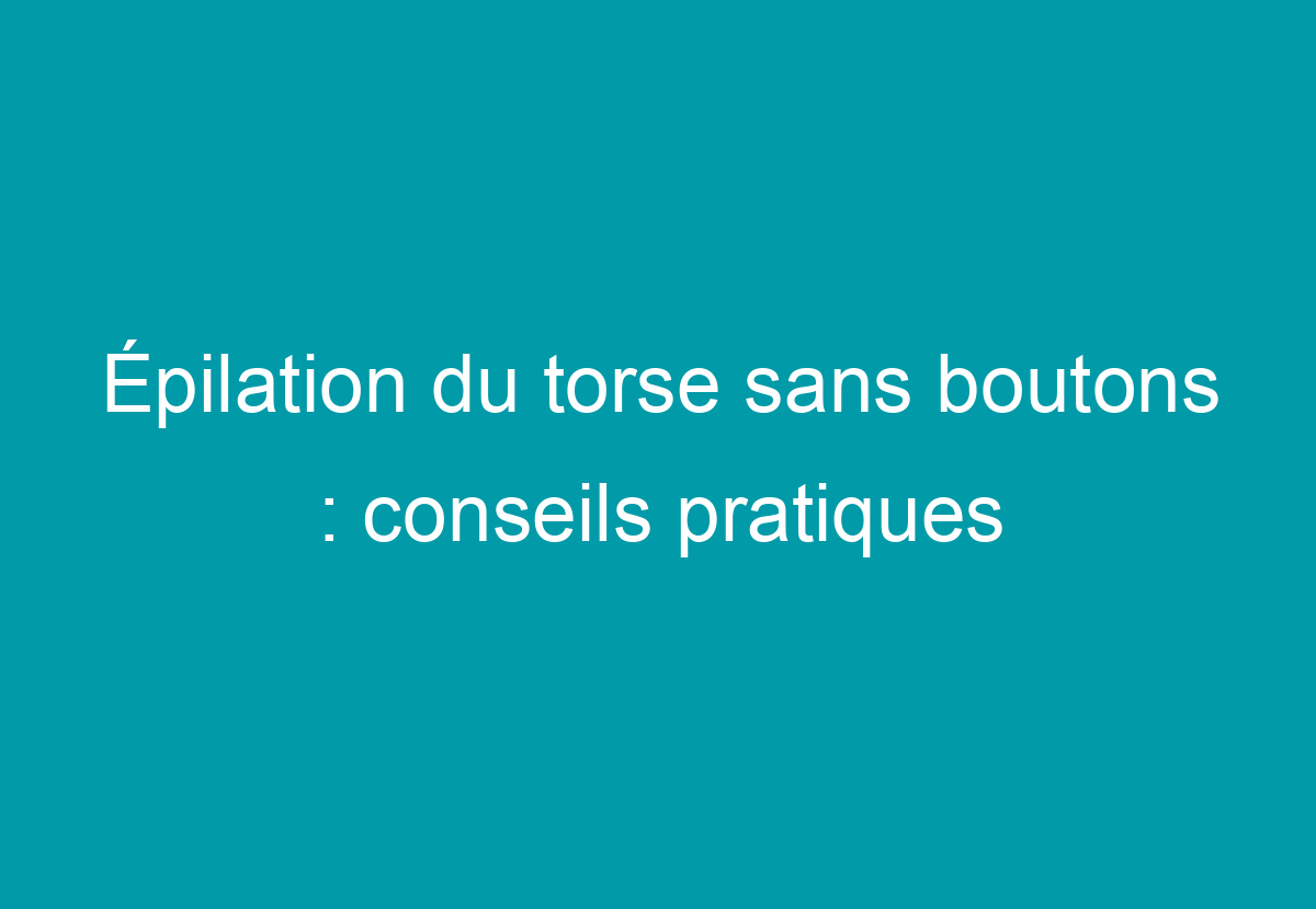 Épilation Du Torse Sans Boutons : Conseils Pratiques - Mon Peau Lisse