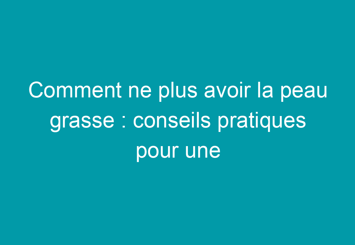 Comment Ne Plus Avoir La Peau Grasse : Conseils Pratiques Pour Une Peau
